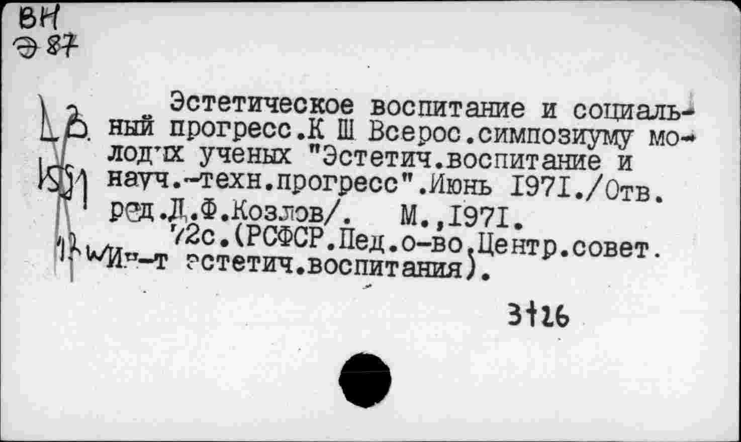 ﻿Эстетическое воспитание и социаль I ный прогресс .К Ш Все рос. симпозиуму мо лод’И ученых "Эстетич.воспитание и
I науч.-техн.прогресс”.Июнь 1971./0тв.
1 ред.Д.Ф.Козлов/.	М.,1971.
. А.	’(2с,(РСФСР.Пед.о-во.Центр.совет.
’А/Итт-т гстетич.воспитания).